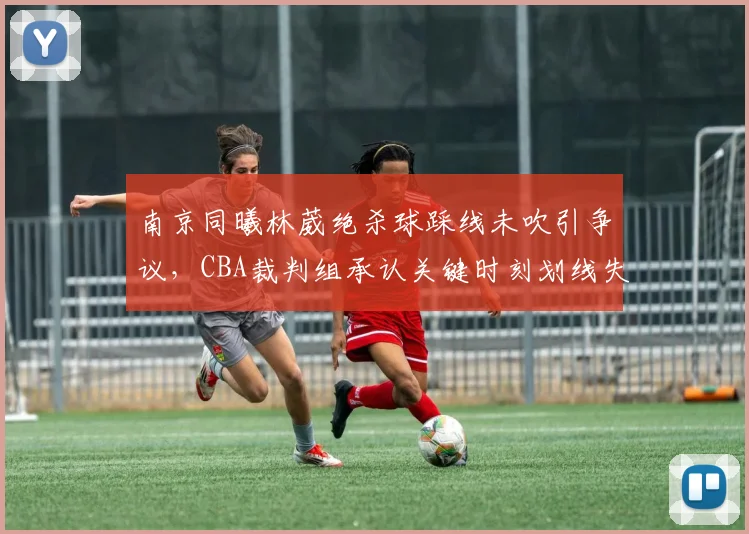 南京同曦林葳绝杀球踩线未吹引争议，CBA裁判组承认关键时刻划线失误