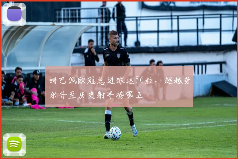 姆巴佩欧冠总进球达56粒，超越劳尔升至历史射手榜第五