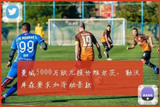曼城5000万欧元报价维尔茨，勒沃库森要求加浮动条款