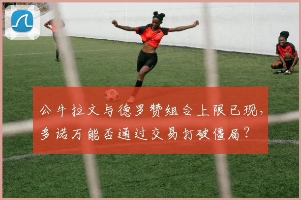 公牛拉文与德罗赞组合上限已现，多诺万能否通过交易打破僵局？